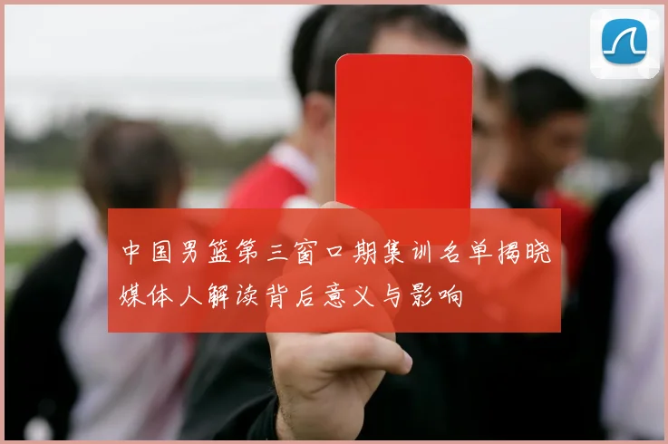 中国男篮第三窗口期集训名单揭晓媒体人解读背后意义与影响