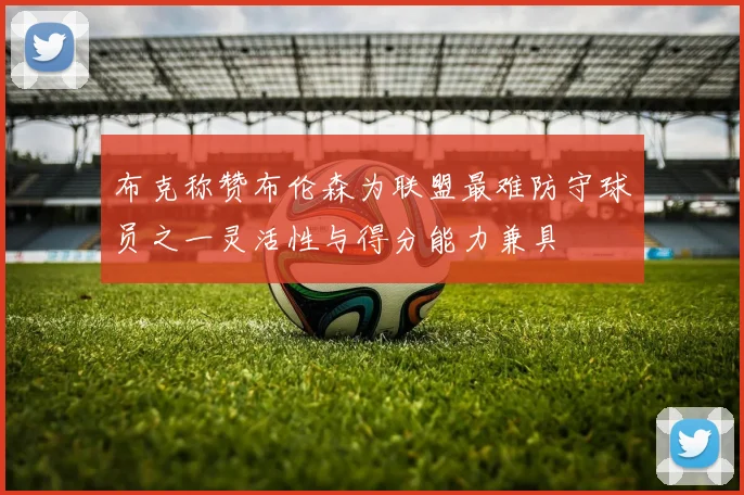 布克称赞布伦森为联盟最难防守球员之一灵活性与得分能力兼具