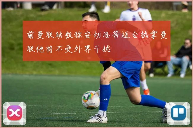 前曼联助教称安切洛蒂适合执掌曼联他将不受外界干扰