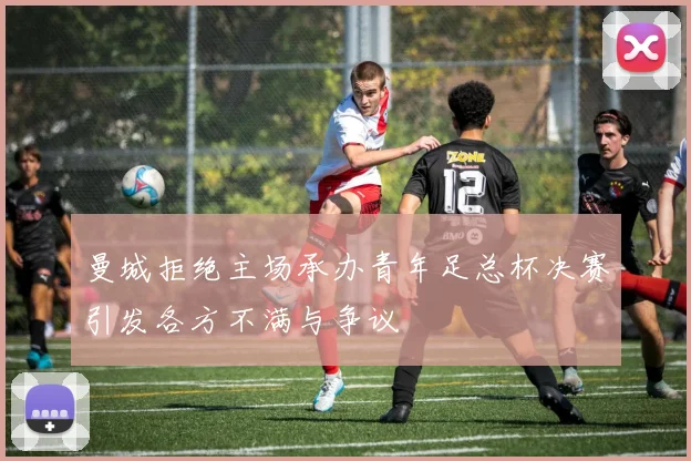 曼城拒绝主场承办青年足总杯决赛引发各方不满与争议