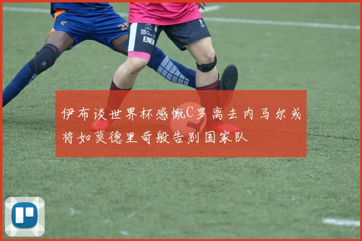 伊布谈世界杯感慨C罗离去内马尔或将如莫德里奇般告别国家队