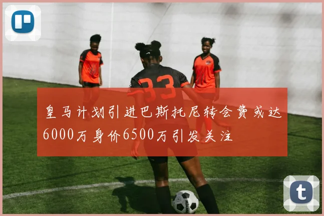 皇马计划引进巴斯托尼转会费或达6000万身价6500万引发关注