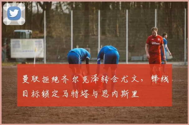 曼联拒绝齐尔克泽转会尤文，锋线目标锁定马特塔与恩内斯里