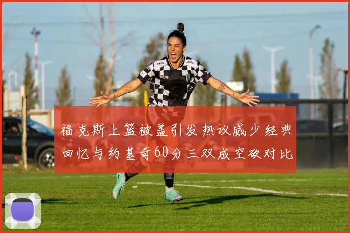 福克斯上篮被盖引发热议威少经典回忆与约基奇60分三双成空砍对比