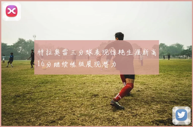 特拉奥雷三分球表现惊艳生涯新高16分继续练级展现潜力