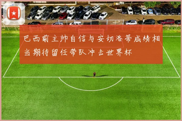 巴西前主帅自信与安切洛蒂成绩相当期待留任带队冲击世界杯