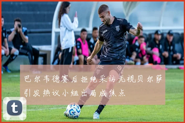 巴尔韦德赛后拒绝采访无视贝尔萨引发热议小组出局成焦点