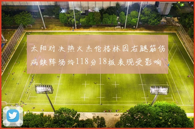 太阳对决热火杰伦格林因右腿筋伤病缺阵场均118分18板表现受影响
