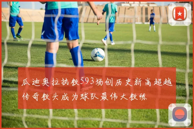 瓜迪奥拉执教593场创历史新高超越传奇教头成为球队最伟大教练