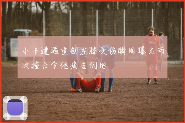 小卡遭遇重创左膝受伤瞬间曝光两次撞击令他痛苦倒地