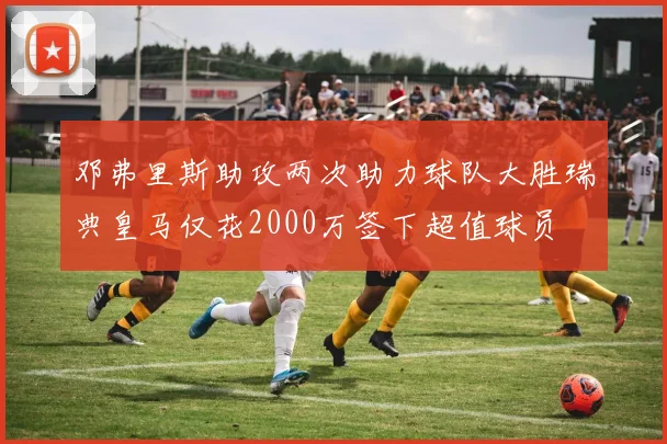邓弗里斯助攻两次助力球队大胜瑞典皇马仅花2000万签下超值球员