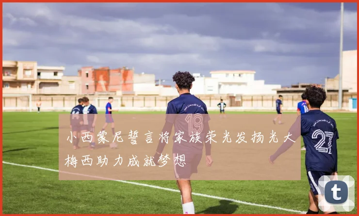 小西蒙尼誓言将家族荣光发扬光大梅西助力成就梦想