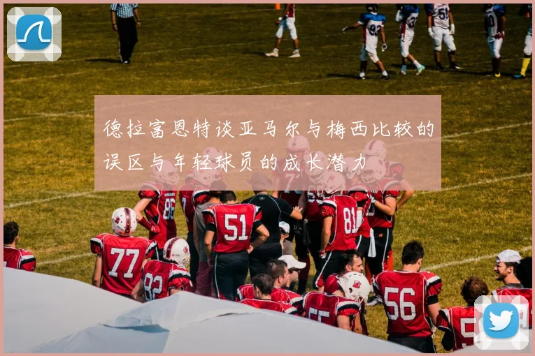 德拉富恩特谈亚马尔与梅西比较的误区与年轻球员的成长潜力