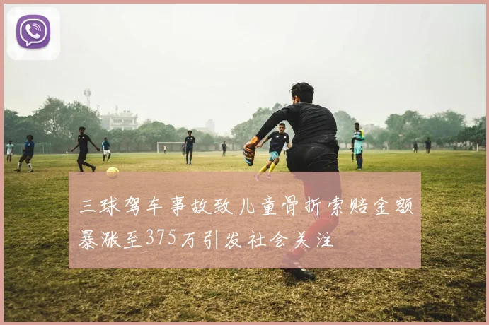 三球驾车事故致儿童骨折索赔金额暴涨至375万引发社会关注