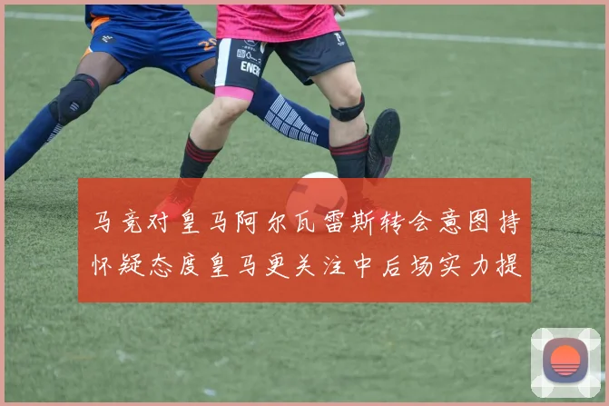 马竞对皇马阿尔瓦雷斯转会意图持怀疑态度皇马更关注中后场实力提升