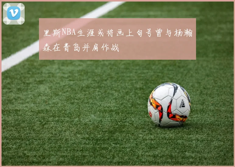 里斯NBA生涯或将画上句号曾与杨瀚森在青岛并肩作战