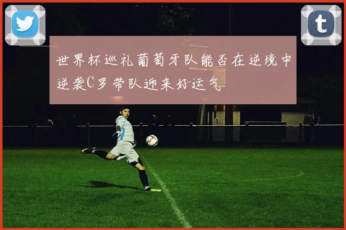 世界杯巡礼葡萄牙队能否在逆境中逆袭C罗带队迎来好运气