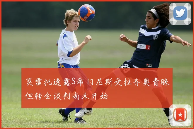 莫雷托透露S希门尼斯受拉齐奥青睐但转会谈判尚未开始