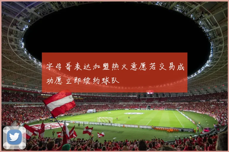 字母哥表达加盟热火意愿若交易成功愿立即续约球队