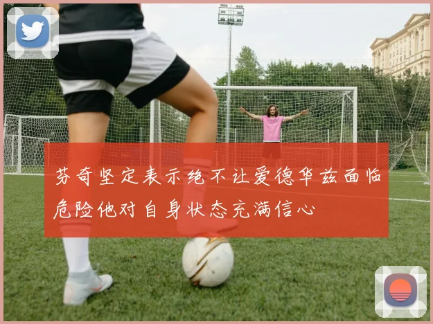 芬奇坚定表示绝不让爱德华兹面临危险他对自身状态充满信心