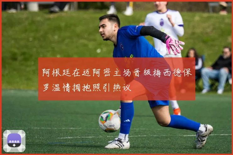 阿根廷在迈阿密主场晋级梅西德保罗温情拥抱照引热议