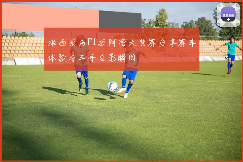 梅西亲历F1迈阿密大奖赛分享赛车体验与车手合影瞬间