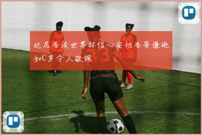 达尼洛谈世界杯信心安切洛蒂谦逊如C罗令人敬佩